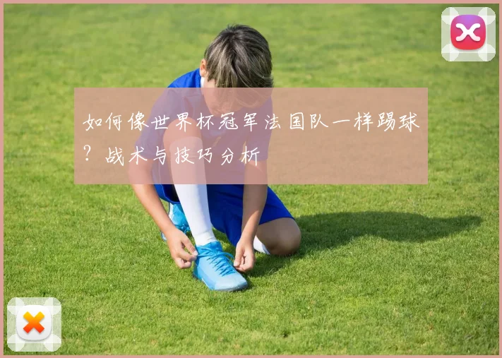如何像世界杯冠军法国队一样踢球?战术与技巧分析