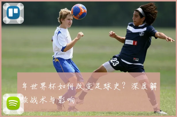 年世界杯如何改变足球史?深度解读战术与影响